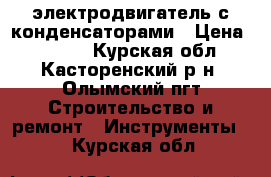 электродвигатель с конденсаторами › Цена ­ 3 500 - Курская обл., Касторенский р-н, Олымский пгт Строительство и ремонт » Инструменты   . Курская обл.